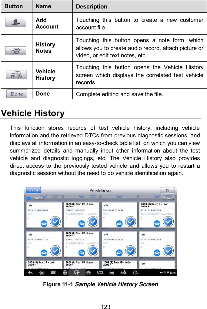  123 Button Name Description  Add Account Touching  this  button  to  create  a  new  customer account file.  History Notes Touching  this  button  opens  a  note  form,  which allows you to create audio record, attach picture or video, or edit text notes, etc.  Vehicle History Touching  this  button  opens  the  Vehicle  History screen  which  displays  the  correlated  test  vehicle records.  Done Complete editing and save the file. Vehicle History This  function  stores  records  of  test  vehicle  history,  including  vehicle information and the retrieved DTCs from previous diagnostic sessions, and displays all information in an easy-to-check table list, on which you can view summarized  details  and  manually  input  other  information  about  the  test vehicle  and  diagnostic  loggings,  etc.  The  Vehicle  History  also  provides direct access to the  previously  tested  vehicle  and  allows  you  to  restart  a diagnostic session without the need to do vehicle identification again.  Figure 11-1 Sample Vehicle History Screen  
