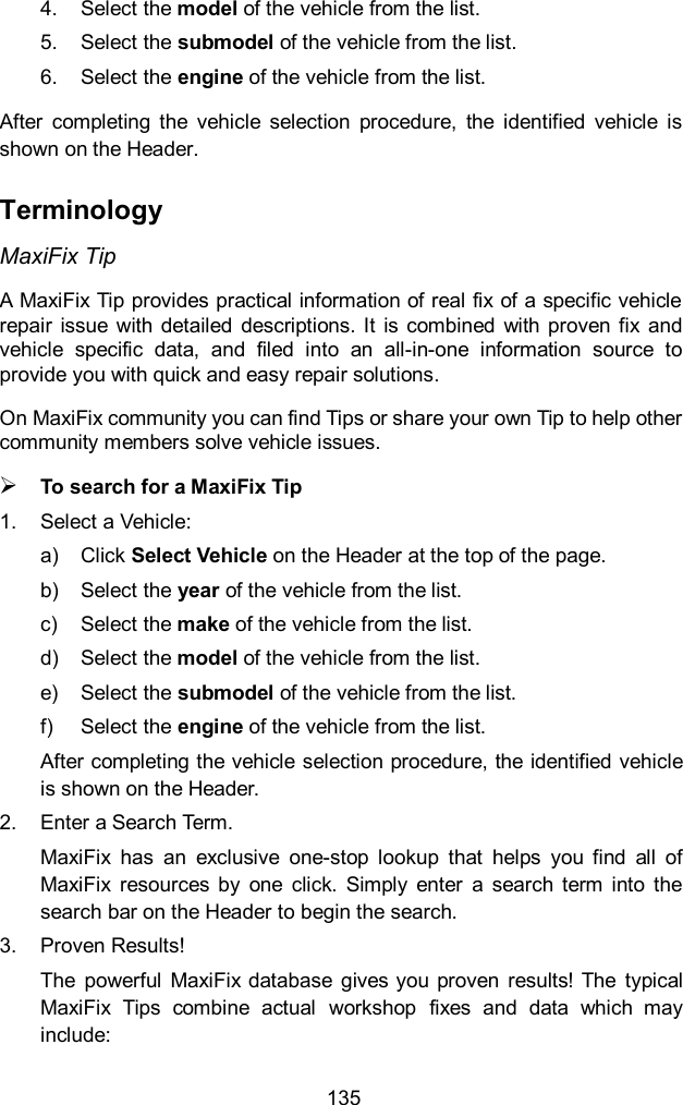  135 4.  Select the model of the vehicle from the list. 5.  Select the submodel of the vehicle from the list. 6.  Select the engine of the vehicle from the list. After  completing  the  vehicle  selection  procedure,  the  identified  vehicle  is shown on the Header. Terminology MaxiFix Tip A MaxiFix Tip provides practical information of real fix of a specific vehicle repair  issue  with  detailed  descriptions. It  is combined with proven  fix  and vehicle  specific  data,  and  filed  into  an  all-in-one  information  source  to provide you with quick and easy repair solutions. On MaxiFix community you can find Tips or share your own Tip to help other community members solve vehicle issues.  To search for a MaxiFix Tip 1.  Select a Vehicle: a)  Click Select Vehicle on the Header at the top of the page. b)  Select the year of the vehicle from the list. c)  Select the make of the vehicle from the list. d)  Select the model of the vehicle from the list. e)  Select the submodel of the vehicle from the list. f)  Select the engine of the vehicle from the list. After completing the vehicle selection procedure, the identified vehicle is shown on the Header. 2.  Enter a Search Term. MaxiFix  has  an  exclusive  one-stop  lookup  that  helps  you  find  all  of MaxiFix  resources  by  one  click.  Simply  enter  a  search  term  into  the search bar on the Header to begin the search. 3.  Proven Results! The  powerful  MaxiFix database  gives you proven  results! The  typical MaxiFix  Tips  combine  actual  workshop  fixes  and  data  which  may include:   