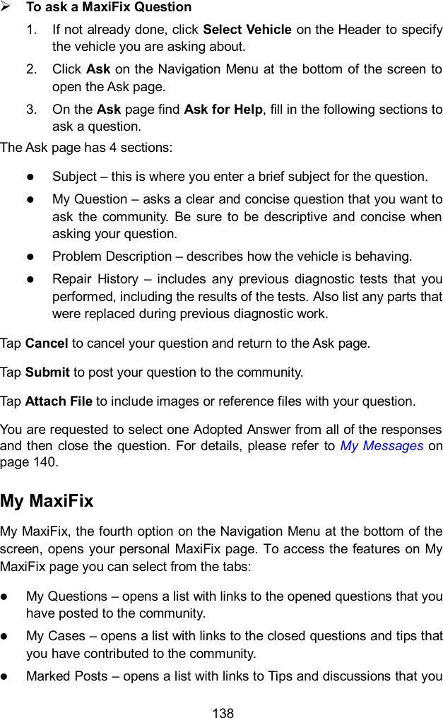  138  To ask a MaxiFix Question 1.  If not already done, click Select Vehicle on the Header to specify the vehicle you are asking about. 2.  Click Ask on the Navigation Menu at the bottom of the screen to open the Ask page. 3.  On the Ask page find Ask for Help, fill in the following sections to ask a question. The Ask page has 4 sections:  Subject – this is where you enter a brief subject for the question.  My Question – asks a clear and concise question that you want to ask the  community.  Be  sure  to  be  descriptive  and concise when asking your question.  Problem Description – describes how the vehicle is behaving.  Repair  History  –  includes  any  previous  diagnostic  tests  that  you performed, including the results of the tests. Also list any parts that were replaced during previous diagnostic work. Tap Cancel to cancel your question and return to the Ask page. Tap Submit to post your question to the community. Tap Attach File to include images or reference files with your question. You are requested to select one Adopted Answer from all of the responses and then close  the question.  For details,  please refer  to My Messages on page 140. My MaxiFix My MaxiFix, the fourth option on the Navigation Menu at the bottom of the screen, opens your personal MaxiFix page. To access the features on My MaxiFix page you can select from the tabs:  My Questions – opens a list with links to the opened questions that you have posted to the community.  My Cases – opens a list with links to the closed questions and tips that you have contributed to the community.  Marked Posts – opens a list with links to Tips and discussions that you 