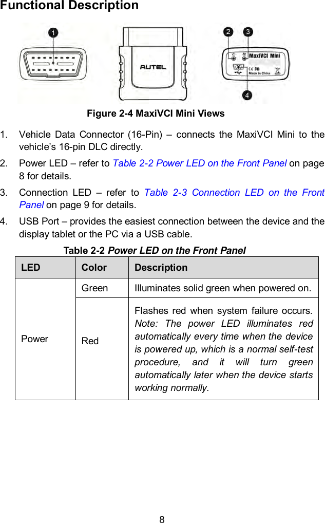  8 Functional Description 1.  Vehicle  Data  Connector  (16-Pin)  – connects  the  MaxiVCI  Mini  to  the vehicle’s 16-pin DLC directly. 2.  Power LED – refer to Table 2-2 Power LED on the Front Panel on page 8 for details. 3.  Connection  LED  –  refer  to  Table  2-3  Connection  LED  on  the  Front Panel on page 9 for details.   4.  USB Port – provides the easiest connection between the device and the display tablet or the PC via a USB cable. Table 2-2 Power LED on the Front Panel LED Color Description Power Green Illuminates solid green when powered on. Red  Flashes  red  when  system  failure  occurs. Note:  The  power  LED  illuminates  red automatically every time when the device is powered up, which is a normal self-test procedure,  and  it  will  turn  green automatically later when the device starts working normally.      Figure 2-4 MaxiVCI Mini Views 