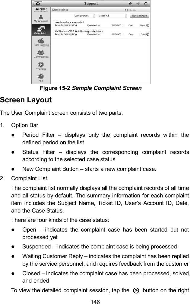  146 Screen Layout The User Complaint screen consists of two parts. 1.  Option Bar  Period  Filter  –  displays  only  the  complaint  records  within  the defined period on the list  Status  Filter  –  displays  the  corresponding  complaint  records according to the selected case status  New Complaint Button – starts a new complaint case. 2.  Complaint List The complaint list normally displays all the complaint records of all time and all status by default. The summary information for each complaint item  includes  the  Subject  Name,  Ticket  ID,  User’s  Account  ID,  Date, and the Case Status. There are four kinds of the case status:  Open  –  indicates  the  complaint  case  has  been  started  but  not processed yet  Suspended – indicates the complaint case is being processed  Waiting Customer Reply – indicates the complaint has been replied by the service personnel, and requires feedback from the customer  Closed – indicates the complaint case has been processed, solved, and ended To view the detailed complaint session, tap the  ○&gt;   button on the right Figure 15-2 Sample Complaint Screen 