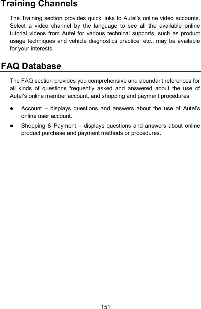  151 Training Channels The Training section provides quick links to Autel’s online video accounts. Select  a  video  channel  by  the  language  to  see  all  the  available  online tutorial  videos  from  Autel  for  various  technical  supports,  such  as  product usage  techniques  and  vehicle diagnostics practice, etc., may be available for your interests. FAQ Database The FAQ section provides you comprehensive and abundant references for all  kinds  of  questions  frequently  asked  and  answered  about  the  use  of Autel’s online member account, and shopping and payment procedures.  Account  –  displays  questions  and  answers  about  the  use  of  Autel’s online user account.  Shopping &amp;  Payment  –  displays  questions  and  answers  about  online product purchase and payment methods or procedures.    