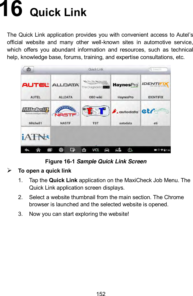  152 16   Quick Link The Quick Link application provides you with convenient access to Autel’s official  website  and  many  other  well-known  sites  in  automotive  service, which  offers  you  abundant  information  and  resources,  such  as  technical help, knowledge base, forums, training, and expertise consultations, etc.  Figure 16-1 Sample Quick Link Screen  To open a quick link 1.  Tap the Quick Link application on the MaxiCheck Job Menu. The Quick Link application screen displays. 2.  Select a website thumbnail from the main section. The Chrome browser is launched and the selected website is opened. 3.  Now you can start exploring the website!  