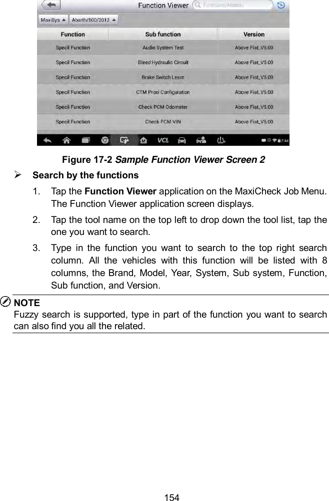  154  Figure 17-2 Sample Function Viewer Screen 2  Search by the functions 1.  Tap the Function Viewer application on the MaxiCheck Job Menu. The Function Viewer application screen displays.   2.  Tap the tool name on the top left to drop down the tool list, tap the one you want to search. 3.  Type  in  the  function  you  want  to  search  to  the  top  right  search column.  All  the  vehicles  with  this  function  will  be  listed  with  8 columns, the Brand, Model, Year, System, Sub system, Function, Sub function, and Version.   NOTE Fuzzy search is supported, type in part of the function you want to search can also find you all the related. 
