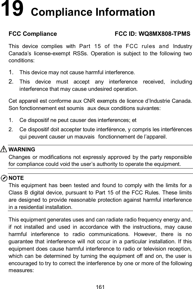  161 19   Compliance Information FCC Compliance                          FCC ID: WQ8MX808-TPMS This  device  complies  with  Part  15  of  the  FCC  rules  and  Industry Canada’s  license-exempt  RSSs.  Operation  is  subject  to  the  following  two conditions:   1. This device may not cause harmful interference. 2. This  device  must  accept  any  interference  received,  including interference that may cause undesired operation. Cet appareil est conforme aux CNR exempts de licence d’Industrie Canada. Son fonctionnement est soumis  aux deux conditions suivantes: 1. Ce dispositif ne peut causer des interferences; et 2. Ce dispositif doit accepter toute interférence, y compris les interférences qui peuvent causer un mauvais  fonctionnement de l’appareil. WARNING Changes  or modifications not  expressly approved by the party responsible for compliance could void the user’s authority to operate the equipment. NOTE This  equipment  has  been tested  and  found  to  comply  with  the  limits  for a Class B digital  device, pursuant  to Part 15  of the FCC  Rules. These limits are designed to provide reasonable protection against harmful interference in a residential installation.   This equipment generates uses and can radiate radio frequency energy and, if  not  installed  and  used  in  accordance  with  the  instructions,  may  cause harmful  interference  to  radio  communications.  However,  there  is  no guarantee  that interference will  not  occur  in  a  particular  installation.  If this equipment does cause harmful interference to radio or television reception, which  can  be  determined  by turning the  equipment off  and on, the user is encouraged to try to correct the interference by one or more of the following measures: 