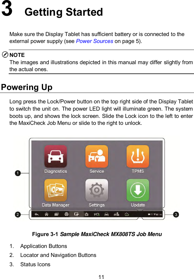 11 3  Getting Started Make sure the Display Tablet has sufficient battery or is connected to the external power supply (see Power Sources on page 5). NOTE The images and illustrations depicted in this manual may differ slightly from the actual ones. Powering Up Long press the Lock/Power button on the top right side of the Display Tablet to switch the unit on. The power LED light will illuminate green. The system boots up, and shows the lock screen. Slide the Lock icon to the left to enter the MaxiCheck Job Menu or slide to the right to unlock.  Figure 3-1 Sample MaxiCheck MX808TS Job Menu 1.  Application Buttons 2.  Locator and Navigation Buttons 3.  Status Icons 