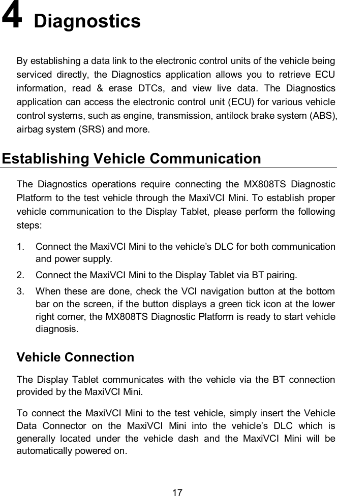    17 4   Diagnostics By establishing a data link to the electronic control units of the vehicle being serviced  directly,  the  Diagnostics  application  allows  you  to  retrieve  ECU information,  read  &amp;  erase  DTCs,  and  view  live  data.  The  Diagnostics application can access the electronic control unit (ECU) for various vehicle control systems, such as engine, transmission, antilock brake system (ABS), airbag system (SRS) and more.   Establishing Vehicle Communication The  Diagnostics  operations  require  connecting  the  MX808TS  Diagnostic Platform to the test vehicle through the MaxiVCI Mini. To establish proper vehicle communication to the  Display Tablet,  please  perform the  following steps: 1.  Connect the MaxiVCI Mini to the vehicle’s DLC for both communication and power supply. 2.  Connect the MaxiVCI Mini to the Display Tablet via BT pairing. 3.  When these are done,  check the VCI  navigation  button  at  the  bottom bar on the screen, if the button displays a green tick icon at the lower right corner, the MX808TS Diagnostic Platform is ready to start vehicle diagnosis. Vehicle Connection The  Display  Tablet  communicates  with the  vehicle  via  the  BT  connection provided by the MaxiVCI Mini. To connect the MaxiVCI  Mini to the  test  vehicle,  simply insert the  Vehicle Data  Connector  on  the  MaxiVCI  Mini  into  the  vehicle’s  DLC  which  is generally  located  under  the  vehicle  dash  and  the  MaxiVCI  Mini  will  be automatically powered on. 