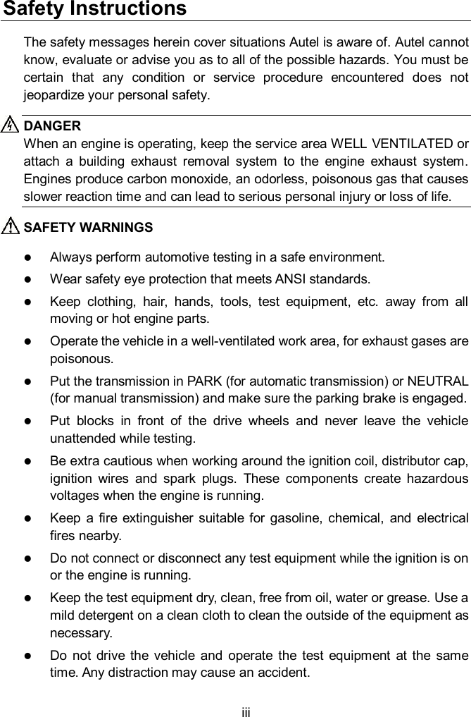  iii Safety Instructions The safety messages herein cover situations Autel is aware of. Autel cannot know, evaluate or advise you as to all of the possible hazards. You must be certain  that  any  condition  or  service  procedure  encountered  does  not jeopardize your personal safety. DANGER When an engine is operating, keep the service area WELL VENTILATED or attach  a  building  exhaust  removal  system  to  the  engine  exhaust  system. Engines produce carbon monoxide, an odorless, poisonous gas that causes slower reaction time and can lead to serious personal injury or loss of life. SAFETY WARNINGS  Always perform automotive testing in a safe environment.  Wear safety eye protection that meets ANSI standards.  Keep  clothing,  hair,  hands,  tools,  test  equipment,  etc.  away  from  all moving or hot engine parts.  Operate the vehicle in a well-ventilated work area, for exhaust gases are poisonous.  Put the transmission in PARK (for automatic transmission) or NEUTRAL (for manual transmission) and make sure the parking brake is engaged.  Put  blocks  in  front  of  the  drive  wheels  and  never  leave  the  vehicle unattended while testing.  Be extra cautious when working around the ignition coil, distributor cap, ignition  wires  and  spark  plugs.  These  components  create  hazardous voltages when the engine is running.  Keep  a  fire  extinguisher  suitable for  gasoline,  chemical,  and electrical fires nearby.  Do not connect or disconnect any test equipment while the ignition is on or the engine is running.  Keep the test equipment dry, clean, free from oil, water or grease. Use a mild detergent on a clean cloth to clean the outside of the equipment as necessary.  Do  not  drive the  vehicle  and  operate  the  test  equipment  at  the  same time. Any distraction may cause an accident. 