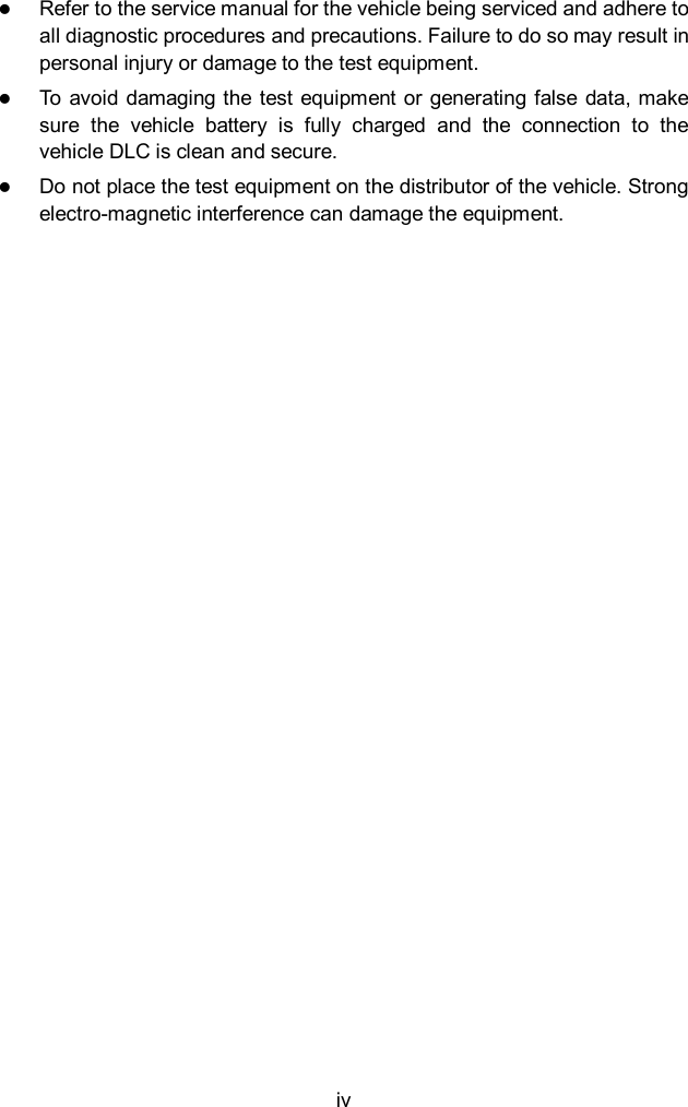  iv  Refer to the service manual for the vehicle being serviced and adhere to all diagnostic procedures and precautions. Failure to do so may result in personal injury or damage to the test equipment.  To avoid  damaging the test equipment or generating false data, make sure  the  vehicle  battery  is  fully  charged  and  the  connection  to  the vehicle DLC is clean and secure.  Do not place the test equipment on the distributor of the vehicle. Strong electro-magnetic interference can damage the equipment.    