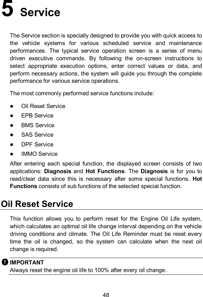    48 5   Service   The Service section is specially designed to provide you with quick access to the  vehicle  systems  for  various  scheduled  service  and  maintenance performances.  The  typical  service  operation  screen  is  a  series  of  menu driven  executive  commands.  By  following  the  on-screen  instructions  to select  appropriate  execution  options,  enter  correct  values  or  data,  and perform necessary actions, the system will guide you through the complete performance for various service operations.     The most commonly performed service functions include:  Oil Reset Service  EPB Service  BMS Service    SAS Service  DPF Service  IMMO Service After  entering  each  special  function,  the  displayed  screen  consists  of  two applications:  Diagnosis and  Hot  Functions.  The  Diagnosis  is for you  to read/clear  data  since  this  is  necessary  after  some  special  functions.  Hot Functions consists of sub functions of the selected special function.   Oil Reset Service This  function  allows  you  to  perform  reset  for  the  Engine  Oil  Life  system, which calculates an optimal oil life change interval depending on the vehicle driving conditions and  climate. The  Oil Life  Reminder must be  reset  every time  the  oil  is  changed,  so  the  system  can  calculate  when  the  next  oil change is required. IMPORTANT Always reset the engine oil life to 100% after every oil change. 