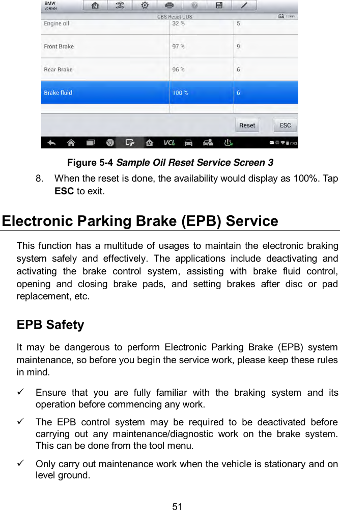  51  Figure 5-4 Sample Oil Reset Service Screen 3 8.  When the reset is done, the availability would display as 100%. Tap ESC to exit.   Electronic Parking Brake (EPB) Service This function  has  a multitude  of usages  to  maintain the  electronic  braking system  safely  and  effectively.  The  applications  include  deactivating  and activating  the  brake  control  system,  assisting  with  brake  fluid  control, opening  and  closing  brake  pads,  and  setting  brakes  after  disc  or  pad replacement, etc. EPB Safety It  may  be  dangerous  to  perform  Electronic  Parking  Brake  (EPB)  system maintenance, so before you begin the service work, please keep these rules in mind.     Ensure  that  you  are  fully  familiar  with  the  braking  system  and  its operation before commencing any work.     The  EPB  control  system  may  be  required  to  be  deactivated  before carrying  out  any  maintenance/diagnostic  work  on  the  brake  system. This can be done from the tool menu.     Only carry out maintenance work when the vehicle is stationary and on level ground. 