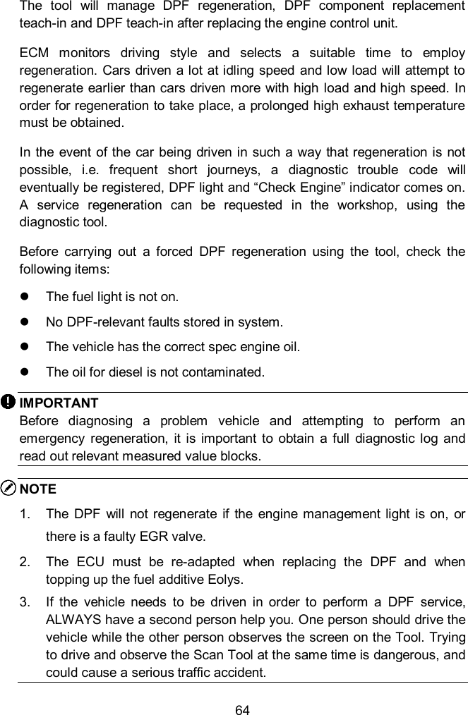  64 The  tool  will  manage  DPF  regeneration,  DPF  component  replacement teach-in and DPF teach-in after replacing the engine control unit.   ECM  monitors  driving  style  and  selects  a  suitable  time  to  employ regeneration. Cars  driven a lot at idling  speed  and low  load  will attempt to regenerate earlier than cars driven more with high load and high speed. In order for regeneration to take place, a prolonged high exhaust temperature must be obtained.   In the  event  of the  car being  driven in such  a  way  that regeneration is not possible,  i.e.  frequent  short  journeys,  a  diagnostic  trouble  code  will eventually be registered, DPF light and “Check Engine” indicator comes on. A  service  regeneration  can  be  requested  in  the  workshop,  using  the diagnostic tool.   Before  carrying  out  a  forced  DPF  regeneration  using  the  tool,  check  the following items:   The fuel light is not on.   No DPF-relevant faults stored in system.   The vehicle has the correct spec engine oil.   The oil for diesel is not contaminated. IMPORTANT Before  diagnosing  a  problem  vehicle  and  attempting  to  perform  an emergency  regeneration,  it is important  to  obtain  a  full  diagnostic  log  and read out relevant measured value blocks. NOTE   1.  The  DPF  will  not regenerate  if  the  engine management light  is on,  or there is a faulty EGR valve. 2.  The  ECU  must  be  re-adapted  when  replacing  the  DPF  and  when topping up the fuel additive Eolys. 3.  If  the  vehicle  needs  to  be  driven  in  order  to  perform  a  DPF  service, ALWAYS have a second person help you. One person should drive the vehicle while the other person observes the screen on the Tool. Trying to drive and observe the Scan Tool at the same time is dangerous, and could cause a serious traffic accident. 