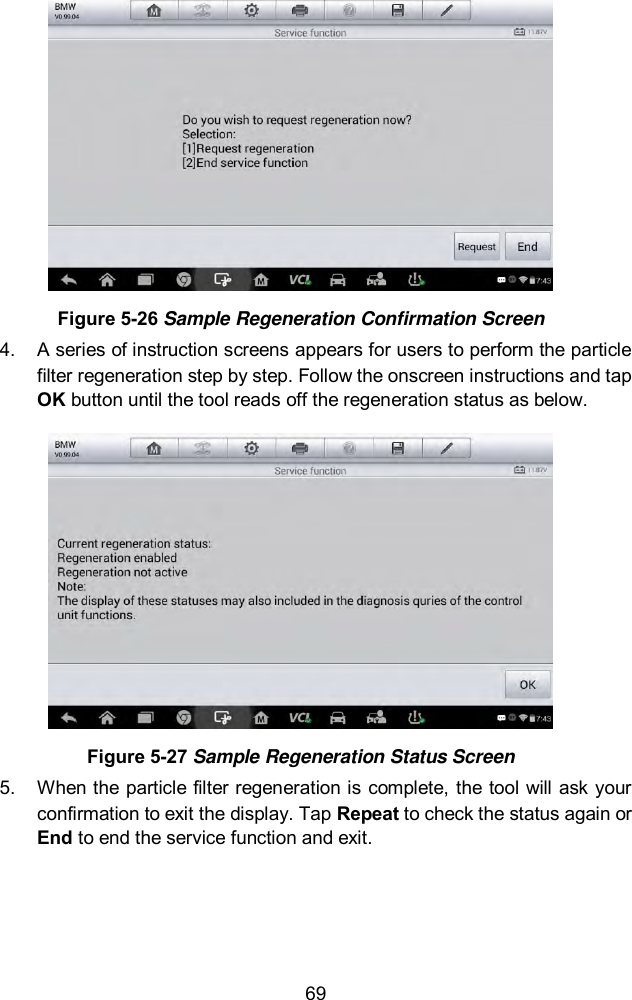  69  Figure 5-26 Sample Regeneration Confirmation Screen 4.  A series of instruction screens appears for users to perform the particle filter regeneration step by step. Follow the onscreen instructions and tap OK button until the tool reads off the regeneration status as below.    Figure 5-27 Sample Regeneration Status Screen 5.  When the particle filter regeneration is complete, the tool will ask your confirmation to exit the display. Tap Repeat to check the status again or End to end the service function and exit. 