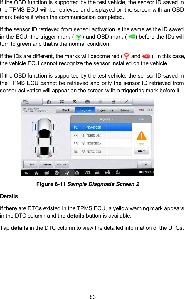  83 If the OBD function is supported by the test vehicle, the sensor ID saved in the TPMS ECU will be retrieved and displayed on the screen with an OBD mark before it when the communication completed.   If the sensor ID retrieved from sensor activation is the same as the ID saved in the ECU, the trigger mark (      ) and OBD mark (      ) before the IDs will turn to green and that is the normal condition.   If the IDs are different, the marks will become red (      and        ). In this case, the vehicle ECU cannot recognize the sensor installed on the vehicle.   If the OBD function is supported by the test vehicle, the sensor ID saved in the TPMS ECU cannot be retrieved and only the sensor ID retrieved from sensor activation will appear on the screen with a triggering mark before it.  Figure 6-11 Sample Diagnosis Screen 2 Details If there are DTCs existed in the TPMS ECU, a yellow warning mark appears in the DTC column and the details button is available. Tap details in the DTC column to view the detailed information of the DTCs. 