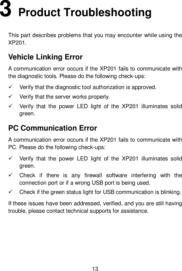 13  3   Product Troubleshooting This part describes problems that you may encounter while using the XP201. Vehicle Linking Error A communication error occurs if the XP201 fails to communicate with the diagnostic tools. Please do the following check-ups:   Verify that the diagnostic tool authorization is approved.   Verify that the server works properly.   Verify  that  the  power  LED  light  of  the  XP201  illuminates  solid green. PC Communication Error A communication error occurs if the XP201 fails to communicate with PC. Please do the following check-ups:   Verify  that  the  power  LED  light  of  the  XP201  illuminates  solid green.   Check  if  there  is  any  firewall  software  interfering  with  the connection port or if a wrong USB port is being used.   Check if the green status light for USB communication is blinking. If these issues have been addressed, verified, and you are still having trouble, please contact technical supports for assistance.     