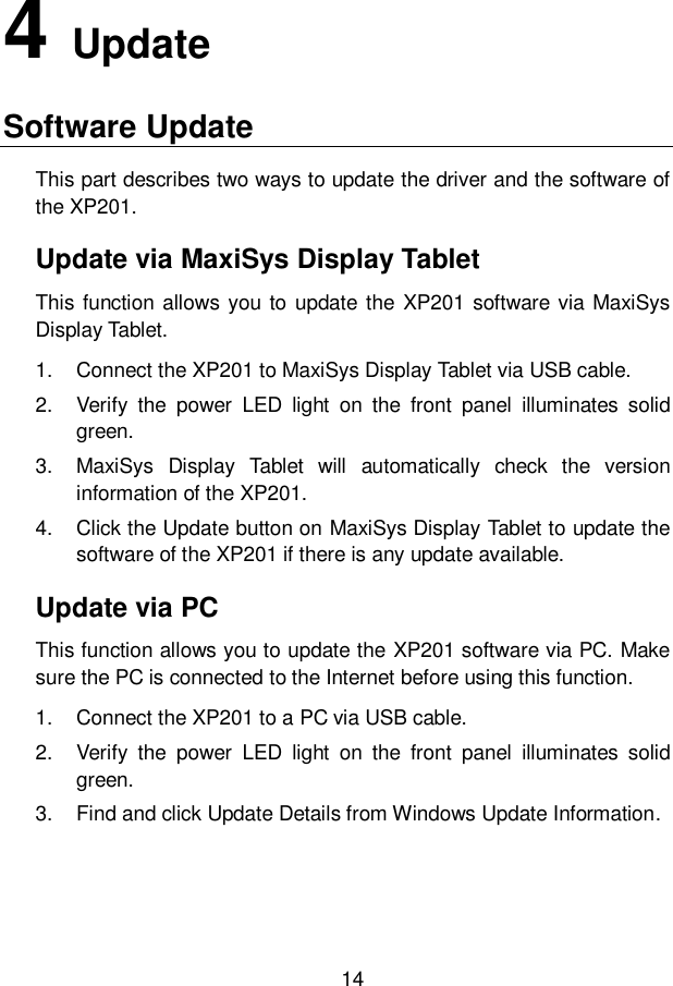 14  4   Update Software Update   This part describes two ways to update the driver and the software of the XP201. Update via MaxiSys Display Tablet This function allows you to update the XP201 software via MaxiSys Display Tablet. 1.  Connect the XP201 to MaxiSys Display Tablet via USB cable. 2.  Verify  the  power  LED  light  on  the  front  panel  illuminates  solid green. 3.  MaxiSys  Display  Tablet  will  automatically  check  the  version information of the XP201. 4.  Click the Update button on MaxiSys Display Tablet to update the software of the XP201 if there is any update available. Update via PC This function allows you to update the XP201 software via PC. Make sure the PC is connected to the Internet before using this function. 1.  Connect the XP201 to a PC via USB cable. 2.  Verify  the  power  LED  light  on  the  front  panel  illuminates  solid green. 3.  Find and click Update Details from Windows Update Information. 