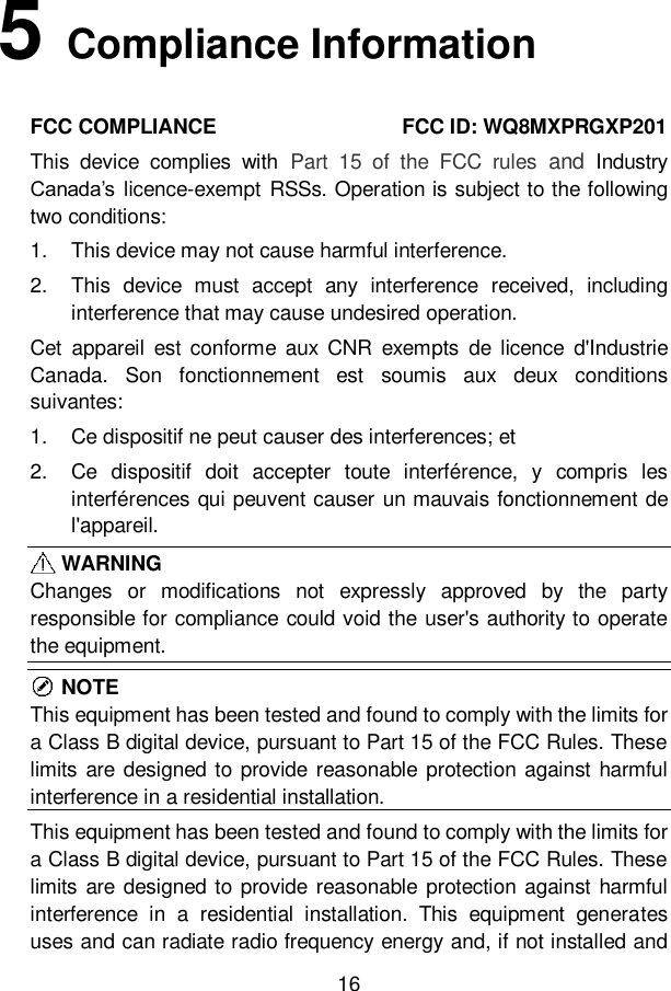 16  5   Compliance Information FCC COMPLIANCE                                    FCC ID: WQ8MXPRGXP201   This  device  complies  with  Part  15  of  the  FCC  rules  and  Industry Canada’s licence-exempt  RSSs. Operation is subject to the following two conditions:   1.  This device may not cause harmful interference. 2.  This  device  must  accept  any  interference  received,  including interference that may cause undesired operation. Cet  appareil  est  conforme  aux  CNR  exempts  de licence  d&apos;Industrie Canada.  Son  fonctionnement  est  soumis  aux  deux  conditions suivantes: 1.  Ce dispositif ne peut causer des interferences; et 2.  Ce  dispositif  doit  accepter  toute  interférence,  y  compris  les interférences qui peuvent causer un mauvais fonctionnement de l&apos;appareil.    WARNING Changes  or  modifications  not  expressly  approved  by  the  party responsible for compliance could void the user&apos;s authority to operate the equipment.    NOTE This equipment has been tested and found to comply with the limits for a Class B digital device, pursuant to Part 15 of the FCC Rules. These limits are  designed to provide reasonable protection against  harmful interference in a residential installation.   This equipment has been tested and found to comply with the limits for a Class B digital device, pursuant to Part 15 of the FCC Rules. These limits are  designed to provide reasonable protection against  harmful interference  in  a  residential  installation.  This  equipment  generates uses and can radiate radio frequency energy and, if not installed and 