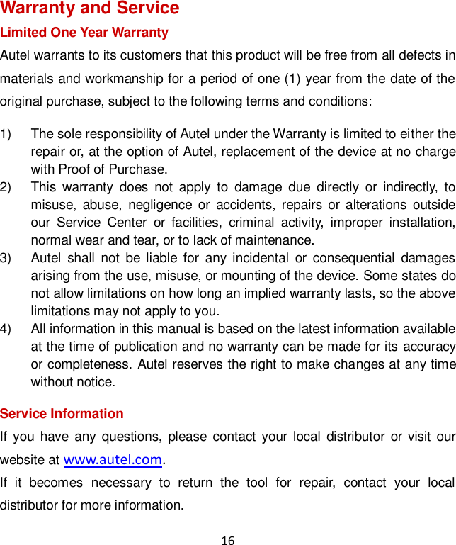 16 Warranty and Service Limited One Year Warranty Autel warrants to its customers that this product will be free from all defects in materials and workmanship for a period of one (1) year from the date of the original purchase, subject to the following terms and conditions: 1)  The sole responsibility of Autel under the Warranty is limited to either the repair or, at the option of Autel, replacement of the device at no charge with Proof of Purchase. 2)  This  warranty  does  not  apply  to  damage  due  directly  or  indirectly,  to misuse,  abuse,  negligence or  accidents, repairs  or  alterations  outside our  Service  Center  or  facilities,  criminal  activity,  improper  installation, normal wear and tear, or to lack of maintenance. 3)  Autel  shall  not  be liable  for  any incidental  or  consequential  damages arising from the use, misuse, or mounting of the device. Some states do not allow limitations on how long an implied warranty lasts, so the above limitations may not apply to you. 4)  All information in this manual is based on the latest information available at the time of publication and no warranty can be made for its accuracy or completeness. Autel reserves the right to make changes at any time without notice. Service Information If  you  have  any  questions,  please contact your  local  distributor  or  visit  our website at www.autel.com.   If  it  becomes  necessary  to  return  the  tool  for  repair,  contact  your  local distributor for more information. 