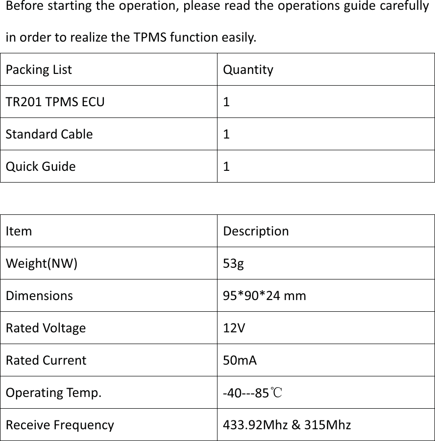 Before starting the operation, please read the operations guide carefully in order to realize the TPMS function easily. Packing List  Quantity TR201 TPMS ECU  1 Standard Cable  1 Quick Guide  1 Item DescriptionWeight(NW) 53gDimensions 95*90*24 mmRated Voltage  12V Rated Current  50mA Operating Temp.  -40---85ćReceive Frequency  433.92Mhz &amp; 315Mhz 