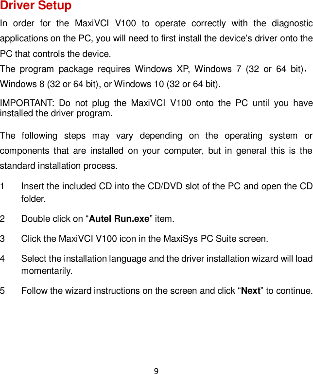 9 Driver Setup In  order  for  the  MaxiVCI  V100  to  operate  correctly  with  the  diagnostic applications on the PC, you will need to first install the device&rsquo;s driver onto the PC that controls the device. The  program  package  requires  Windows  XP,  Windows  7  (32  or  64  bit)， Windows 8 (32 or 64 bit), or Windows 10 (32 or 64 bit). IMPORTANT:  Do  not  plug  the  MaxiVCI  V100  onto  the  PC  until  you  have installed the driver program. The  following  steps  may  vary  depending  on  the  operating  system  or components  that  are  installed  on  your  computer,  but  in  general  this  is  the standard installation process. 1  Insert the included CD into the CD/DVD slot of the PC and open the CD folder. 2  Double click on &ldquo;Autel Run.exe&rdquo; item. 3  Click the MaxiVCI V100 icon in the MaxiSys PC Suite screen. 4  Select the installation language and the driver installation wizard will load momentarily. 5  Follow the wizard instructions on the screen and click &ldquo;Next&rdquo; to continue. 
