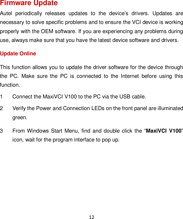 12 Firmware Update Autel  periodically  releases  updates  to  the  device&rsquo;s  drivers.  Updates  are necessary to solve specific problems and to ensure the VCI device is working properly with the OEM software. If you are experiencing any problems during use, always make sure that you have the latest device software and drivers. Update Online This function allows you to update the driver software for the device through the  PC.  Make  sure  the  PC  is  connected  to  the  Internet  before  using  this function. 1  Connect the MaxiVCI V100 to the PC via the USB cable. 2  Verify the Power and Connection LEDs on the front panel are illuminated green. 3  From Windows  Start Menu, find and double  click the &ldquo;MaxiVCI V100&rdquo; icon, wait for the program interface to pop up. 