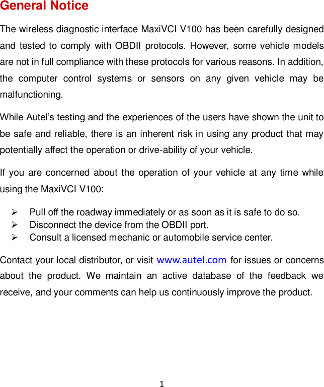1 General Notice The wireless diagnostic interface MaxiVCI V100 has been carefully designed and tested to comply with OBDII  protocols. However, some vehicle models are not in full compliance with these protocols for various reasons. In addition, the  computer  control  systems  or  sensors  on  any  given  vehicle  may  be malfunctioning. While Autel&rsquo;s testing and the experiences of the users have shown the unit to be safe and reliable, there is an inherent risk in using any product that may potentially affect the operation or drive-ability of your vehicle.   If you are concerned about the operation of your vehicle at any time while using the MaxiVCI V100:   Pull off the roadway immediately or as soon as it is safe to do so.   Disconnect the device from the OBDII port.   Consult a licensed mechanic or automobile service center. Contact your local distributor, or visit www.autel.com for issues or concerns about  the  product.  We  maintain  an  active  database  of  the  feedback  we receive, and your comments can help us continuously improve the product.