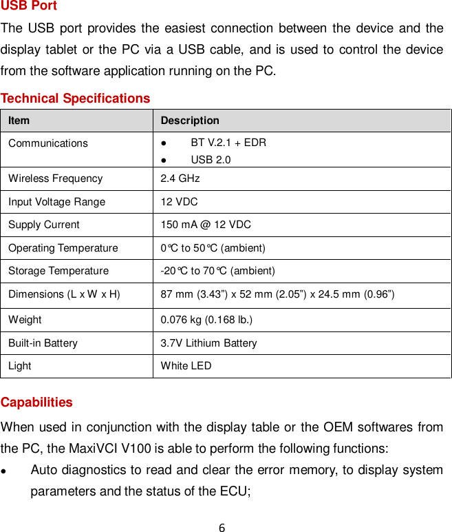 6 USB Port The USB port provides the easiest connection between the  device and the display tablet or the PC via a USB cable, and is used to control the device from the software application running on the PC.   Technical Specifications Item Description Communications  BT V.2.1 + EDR  USB 2.0 Wireless Frequency 2.4 GHz Input Voltage Range 12 VDC Supply Current 150 mA @ 12 VDC Operating Temperature 0&deg;C to 50&deg;C (ambient) Storage Temperature -20&deg;C to 70&deg;C (ambient) Dimensions (L x W x H) 87 mm (3.43&rdquo;) x 52 mm (2.05&rdquo;) x 24.5 mm (0.96&rdquo;) Weight 0.076 kg (0.168 lb.) Built-in Battery 3.7V Lithium Battery Light White LED Capabilities When used in conjunction with the display table or the OEM softwares from the PC, the MaxiVCI V100 is able to perform the following functions:  Auto diagnostics to read and clear the error memory, to display system parameters and the status of the ECU; 