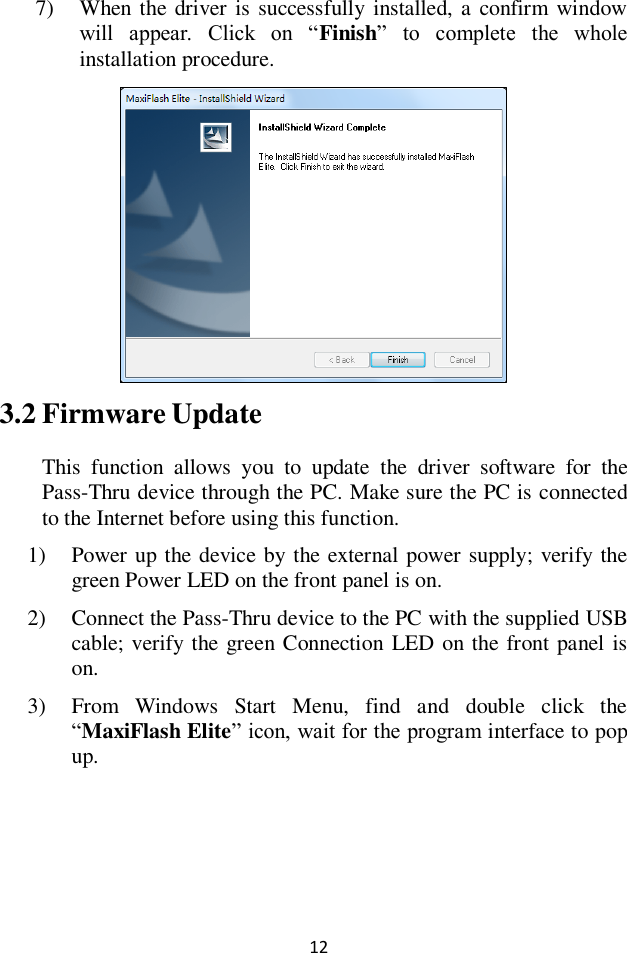  12 7) When  the driver is successfully installed, a  confirm window will  appear.  Click  on  &ldquo;Finish&rdquo;  to  complete  the  whole installation procedure.  3.2 Firmware Update This  function  allows  you  to  update  the  driver  software  for  the Pass-Thru device through the PC. Make sure the PC is connected to the Internet before using this function. 1) Power up the device by the external power supply; verify the green Power LED on the front panel is on. 2) Connect the Pass-Thru device to the PC with the supplied USB cable; verify the green Connection LED on the front panel is on. 3) From  Windows  Start  Menu,  find  and  double  click  the &ldquo;MaxiFlash Elite&rdquo; icon, wait for the program interface to pop up. 