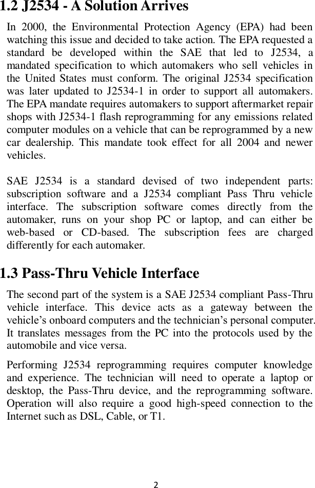 2 1.2 J2534 - A Solution Arrives In  2000,  the  Environmental  Protection  Agency  (EPA)  had  been watching this issue and decided to take action. The EPA requested a standard  be  developed  within  the  SAE  that  led  to  J2534,  a mandated specification to which automakers who  sell  vehicles  in the  United  States  must  conform.  The  original  J2534  specification was  later  updated  to  J2534-1  in  order  to  support  all  automakers. The EPA mandate requires automakers to support aftermarket repair shops with J2534-1 flash reprogramming for any emissions related computer modules on a vehicle that can be reprogrammed by a new car  dealership.  This  mandate  took  effect  for  all  2004  and  newer vehicles. SAE  J2534  is  a  standard  devised  of  two  independent  parts: subscription  software  and  a  J2534  compliant  Pass  Thru  vehicle interface.  The  subscription  software  comes  directly  from  the automaker,  runs  on  your  shop  PC  or  laptop,  and  can  either  be web-based  or  CD-based.  The  subscription  fees  are  charged differently for each automaker.   1.3 Pass-Thru Vehicle Interface The second part of the system is a SAE J2534 compliant Pass-Thru vehicle  interface.  This  device  acts  as  a  gateway  between  the vehicle&rsquo;s onboard computers and the technician&rsquo;s personal computer. It translates messages  from  the PC  into the protocols used by the automobile and vice versa.   Performing  J2534  reprogramming  requires  computer  knowledge and  experience.  The  technician  will  need  to  operate  a  laptop  or desktop,  the  Pass-Thru  device,  and  the  reprogramming  software. Operation  will  also  require  a  good  high-speed  connection  to  the Internet such as DSL, Cable, or T1.