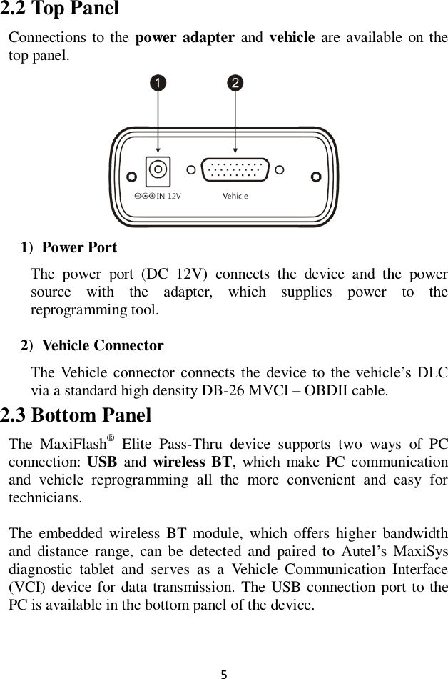 5 2.2 Top Panel Connections to the power adapter and vehicle are available on the top panel.  1) Power Port The  power  port  (DC  12V)  connects  the  device  and  the  power source  with  the  adapter,  which  supplies  power  to  the reprogramming tool. 2) Vehicle Connector The  Vehicle  connector  connects  the  device  to  the  vehicle&rsquo;s  DLC via a standard high density DB-26 MVCI &ndash; OBDII cable. 2.3 Bottom Panel The  MaxiFlash&reg;  Elite  Pass-Thru  device  supports  two  ways  of  PC connection: USB and  wireless BT, which make PC communication and  vehicle  reprogramming  all  the  more  convenient  and  easy  for technicians.   The  embedded  wireless  BT  module, which offers  higher  bandwidth and  distance range,  can be  detected and  paired to  Autel&rsquo;s MaxiSys diagnostic  tablet  and  serves  as  a  Vehicle  Communication  Interface (VCI) device for data transmission. The  USB connection port to the PC is available in the bottom panel of the device.  