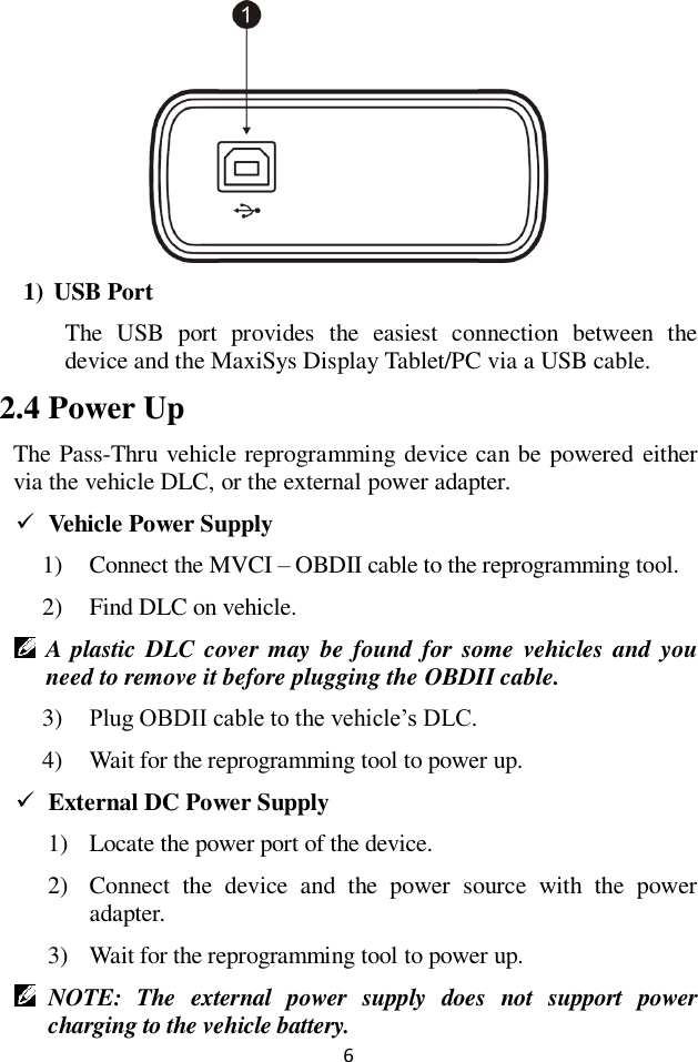 6  1) USB Port The  USB  port  provides  the  easiest  connection  between  the device and the MaxiSys Display Tablet/PC via a USB cable.   2.4 Power Up The Pass-Thru vehicle reprogramming device can be powered either via the vehicle DLC, or the external power adapter.  Vehicle Power Supply 1) Connect the MVCI &ndash; OBDII cable to the reprogramming tool. 2) Find DLC on vehicle.  A plastic DLC cover may be found for  some  vehicles and  you need to remove it before plugging the OBDII cable. 3) Plug OBDII cable to the vehicle&rsquo;s DLC. 4) Wait for the reprogramming tool to power up.  External DC Power Supply 1) Locate the power port of the device. 2) Connect  the  device  and  the  power  source  with  the  power adapter. 3) Wait for the reprogramming tool to power up.  NOTE:  The  external  power  supply  does  not  support  power charging to the vehicle battery.   