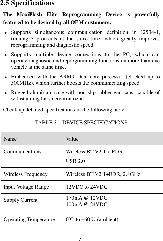 7 2.5 Specifications The  MaxiFlash  Elite  Reprogramming  Device  is  powerfully featured to be desired by all OEM customers:  Supports  simultaneous  communication  definition  in  J2534-1, running  3  protocols  at  the  same  time,  which  greatly  improves reprogramming and diagnostic speed.  Supports  multiple  device  connections  to  the  PC,  which  can operate diagnostic and reprogramming functions on more than one vehicle at the same time.  Embedded  with  the  ARM9  Dual-core  processor  (clocked  up  to 500MHz), which further boosts the communicating speed.  Rugged aluminum case with non-slip rubber end caps, capable of withstanding harsh environment. Check up detailed specifications in the following table: TABLE 3 &ndash; DEVICE SPECIFICATIONS Name Value Communications Wireless BT V2.1 + EDR, USB 2.0 Wireless Frequency Wireless BT V2.1+EDR, 2.4GHz Input Voltage Range 12VDC to 24VDC Supply Current 170mA @ 12VDC 100mA @ 24VDC Operating Temperature 0℃ to +60℃ (ambient) 