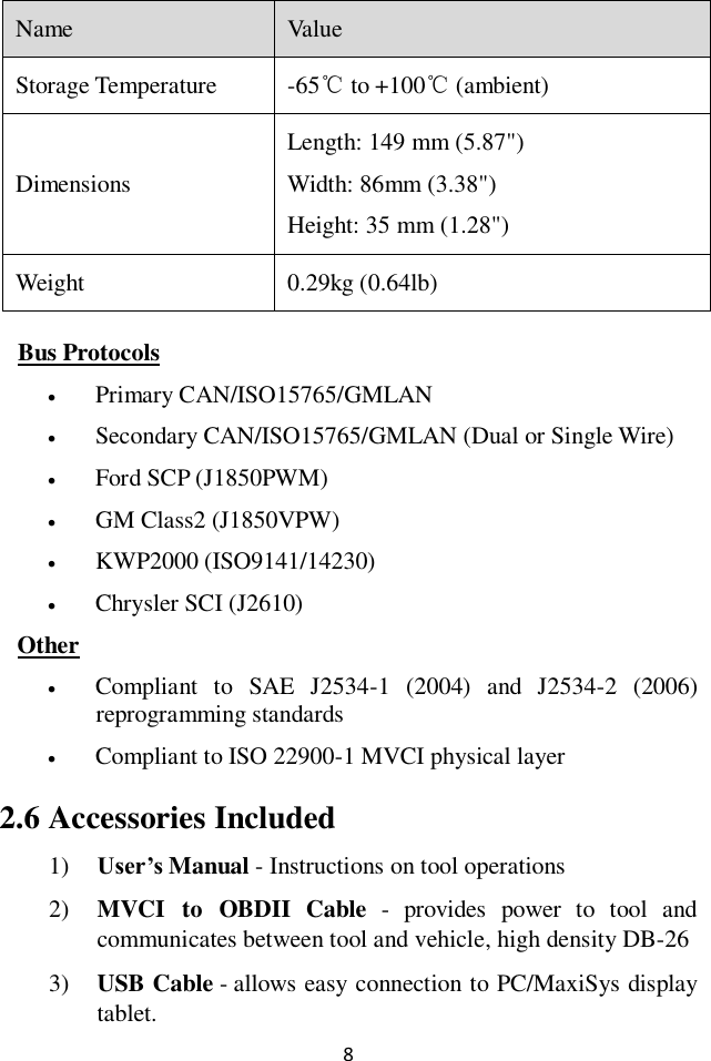 8 Name Value Storage Temperature -65℃ to +100℃ (ambient) Dimensions Length: 149 mm (5.87") Width: 86mm (3.38") Height: 35 mm (1.28") Weight 0.29kg (0.64lb) Bus Protocols  Primary CAN/ISO15765/GMLAN  Secondary CAN/ISO15765/GMLAN (Dual or Single Wire)  Ford SCP (J1850PWM)  GM Class2 (J1850VPW)  KWP2000 (ISO9141/14230)  Chrysler SCI (J2610) Other  Compliant  to  SAE  J2534-1  (2004)  and  J2534-2  (2006) reprogramming standards  Compliant to ISO 22900-1 MVCI physical layer 2.6 Accessories Included 1) User&rsquo;s Manual - Instructions on tool operations 2) MVCI  to  OBDII  Cable  -  provides  power  to  tool  and communicates between tool and vehicle, high density DB-26 3) USB Cable - allows easy connection to PC/MaxiSys display tablet. 