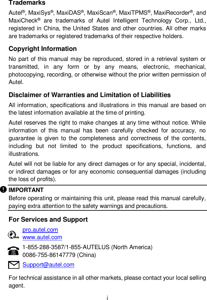  i  Trademarks Autel&reg;, MaxiSys&reg;, MaxiDAS&reg;, MaxiScan&reg;, MaxiTPMS&reg;, MaxiRecorder&reg;, and MaxiCheck&reg;  are  trademarks  of  Autel  Intelligent  Technology  Corp.,  Ltd., registered in China, the United States and other countries. All other marks are trademarks or registered trademarks of their respective holders. Copyright Information No part of this manual may be reproduced, stored in a retrieval system or transmitted,  in  any  form  or  by  any  means,  electronic,  mechanical, photocopying, recording, or otherwise without the prior written permission of Autel. Disclaimer of Warranties and Limitation of Liabilities All information, specifications and illustrations in this manual are based on the latest information available at the time of printing. Autel reserves the right to make changes at any time without notice. While information  of  this  manual  has  been  carefully  checked  for  accuracy,  no guarantee  is  given to  the completeness  and  correctness  of  the  contents, including  but  not  limited  to  the  product  specifications,  functions,  and illustrations. Autel will not be liable for any direct damages or for any special, incidental, or indirect damages or for any economic consequential damages (including the loss of profits). IMPORTANT Before operating or maintaining this unit, please read this manual carefully, paying extra attention to the safety warnings and precautions. For Services and Support pro.autel.com www.autel.com 1-855-288-3587/1-855-AUTELUS (North America) 0086-755-86147779 (China) Support@autel.com For technical assistance in all other markets, please contact your local selling agent.