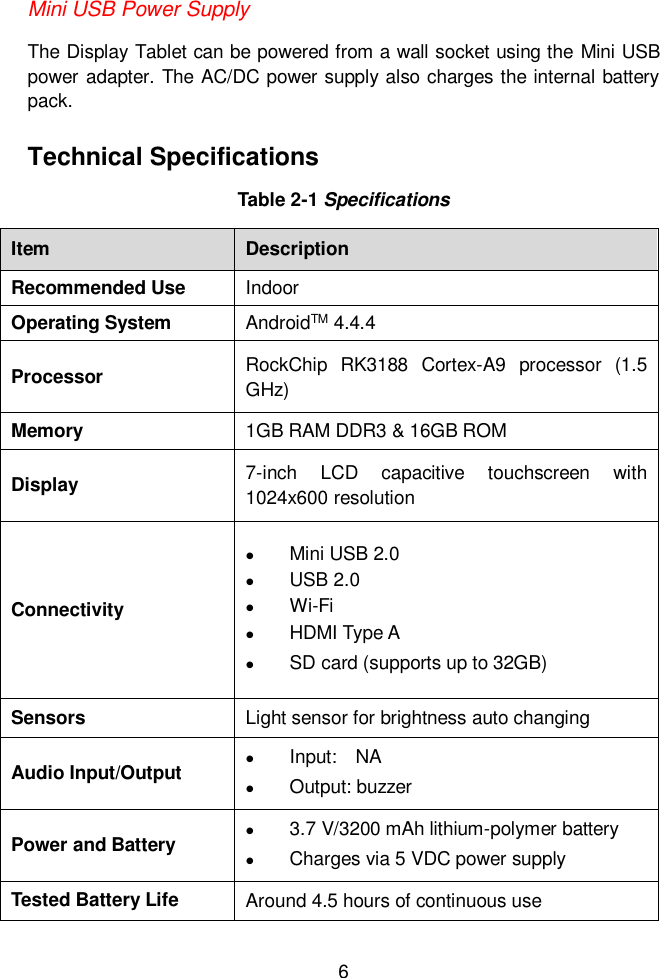 6  Mini USB Power Supply The Display Tablet can be powered from a wall socket using the Mini USB power adapter. The AC/DC power supply also charges the internal battery pack.   Technical Specifications Table 2-1 Specifications Item Description Recommended Use Indoor Operating System AndroidTM 4.4.4 Processor RockChip  RK3188  Cortex-A9  processor  (1.5 GHz) Memory 1GB RAM DDR3 &amp; 16GB ROM Display 7-inch  LCD  capacitive  touchscreen  with 1024x600 resolution Connectivity  Mini USB 2.0  USB 2.0  Wi-Fi  HDMI Type A  SD card (supports up to 32GB) Sensors Light sensor for brightness auto changing Audio Input/Output  Input:    NA  Output: buzzer Power and Battery  3.7 V/3200 mAh lithium-polymer battery  Charges via 5 VDC power supply Tested Battery Life Around 4.5 hours of continuous use 