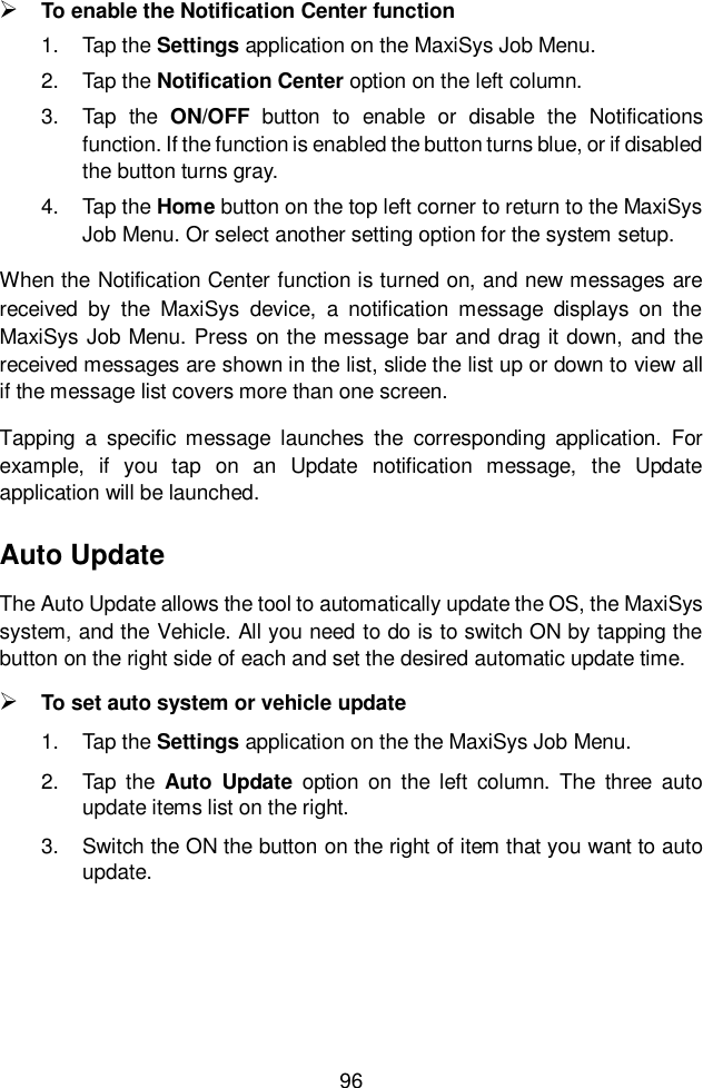  96   To enable the Notification Center function 1.  Tap the Settings application on the MaxiSys Job Menu. 2.  Tap the Notification Center option on the left column. 3.  Tap  the  ON/OFF  button  to  enable  or  disable  the  Notifications function. If the function is enabled the button turns blue, or if disabled the button turns gray. 4.  Tap the Home button on the top left corner to return to the MaxiSys Job Menu. Or select another setting option for the system setup. When the Notification Center function is turned on, and new messages are received  by  the  MaxiSys  device,  a  notification  message  displays  on  the MaxiSys Job Menu. Press on the message bar and drag it down, and the received messages are shown in the list, slide the list up or down to view all if the message list covers more than one screen. Tapping  a  specific  message  launches  the  corresponding  application.  For example,  if  you  tap  on  an  Update  notification  message,  the  Update application will be launched. Auto Update The Auto Update allows the tool to automatically update the OS, the MaxiSys system, and the Vehicle. All you need to do is to switch ON by tapping the button on the right side of each and set the desired automatic update time.    To set auto system or vehicle update 1.  Tap the Settings application on the the MaxiSys Job Menu.   2.  Tap  the  Auto  Update  option  on  the  left  column.  The  three  auto update items list on the right.   3.  Switch the ON the button on the right of item that you want to auto update.      