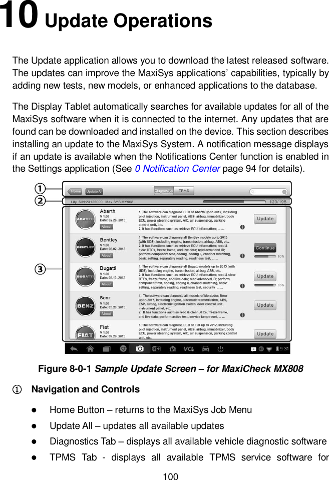  100  10 Update Operations The Update application allows you to download the latest released software. The updates can improve the MaxiSys applications&rsquo; capabilities, typically by adding new tests, new models, or enhanced applications to the database.     The Display Tablet automatically searches for available updates for all of the MaxiSys software when it is connected to the internet. Any updates that are found can be downloaded and installed on the device. This section describes installing an update to the MaxiSys System. A notification message displays if an update is available when the Notifications Center function is enabled in the Settings application (See 0 Notification Center page 94 for details). Figure 8-0-1 Sample Update Screen &ndash; for MaxiCheck MX808 ①    Navigation and Controls  Home Button &ndash; returns to the MaxiSys Job Menu  Update All &ndash; updates all available updates  Diagnostics Tab &ndash; displays all available vehicle diagnostic software  TPMS  Tab  -  displays  all  available  TPMS  service  software  for 