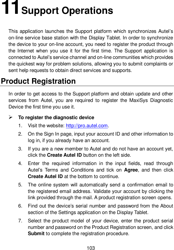  103  11Support Operations This application launches the Support platform which synchronizes Autel&rsquo;s on-line service base station with the Display Tablet. In order to synchronize the device to your on-line account, you need to register the product through the Internet  when  you use  it for  the  first time.  The  Support  application  is connected to Autel&rsquo;s service channel and on-line communities which provides the quickest way for problem solutions, allowing you to submit complaints or sent help requests to obtain direct services and supports. Product Registration In order to get access to the Support platform and obtain update and other services  from  Autel,  you  are  required  to  register  the  MaxiSys  Diagnostic Device the first time you use it.  To register the diagnostic device 1.  Visit the website: http://pro.autel.com. 2.  On the Sign In page, input your account ID and other information to log in, if you already have an account. 3.  If you are a new member to Autel and do not have an account yet, click the Create Autel ID button on the left side. 4.  Enter  the  required  information  in  the  input  fields,  read  through Autel&rsquo;s  Terms  and  Conditions  and tick  on  Agree,  and  then  click Create Autel ID at the bottom to continue. 5.  The online system will automatically send a  confirmation email to the registered email address. Validate your account by clicking the link provided through the mail. A product registration screen opens. 6.  Find out the device&rsquo;s serial number and password from the About section of the Settings application on the Display Tablet. 7.  Select the product model  of  your device,  enter the product  serial number and password on the Product Registration screen, and click Submit to complete the registration procedure. 