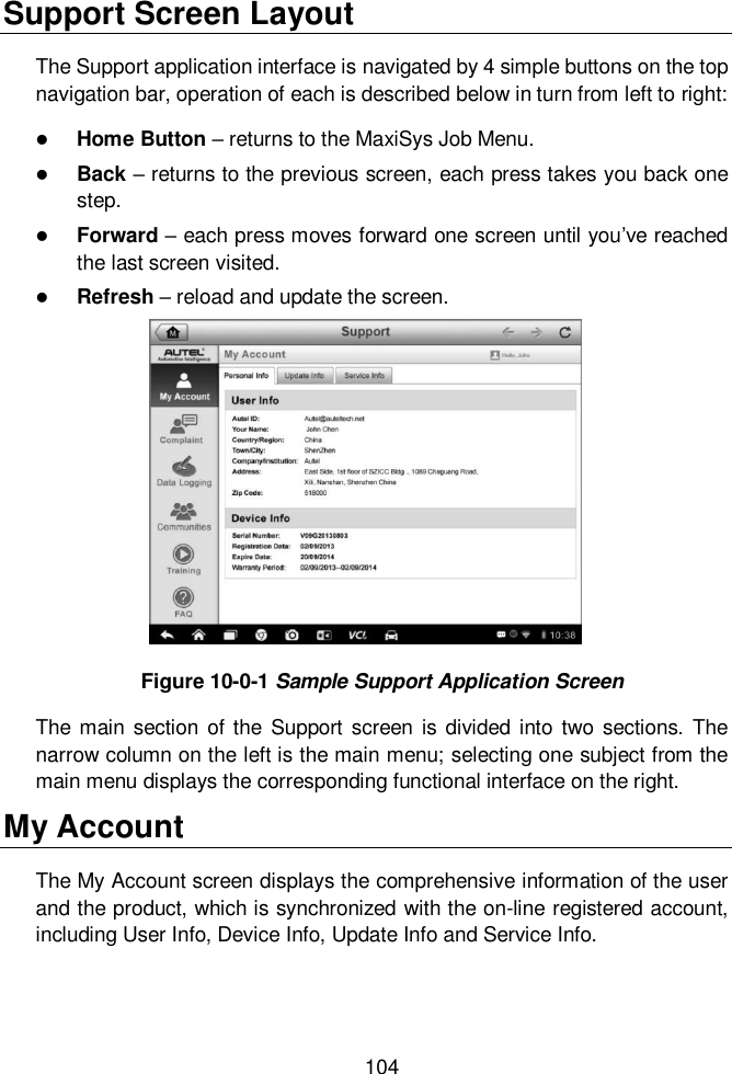  104  Support Screen Layout The Support application interface is navigated by 4 simple buttons on the top navigation bar, operation of each is described below in turn from left to right:  Home Button &ndash; returns to the MaxiSys Job Menu.  Back &ndash; returns to the previous screen, each press takes you back one step.  Forward &ndash; each press moves forward one screen until you&rsquo;ve reached the last screen visited.  Refresh &ndash; reload and update the screen. Figure 10-0-1 Sample Support Application Screen The main section  of the Support screen is divided  into  two sections.  The narrow column on the left is the main menu; selecting one subject from the main menu displays the corresponding functional interface on the right. My Account The My Account screen displays the comprehensive information of the user and the product, which is synchronized with the on-line registered account, including User Info, Device Info, Update Info and Service Info. 