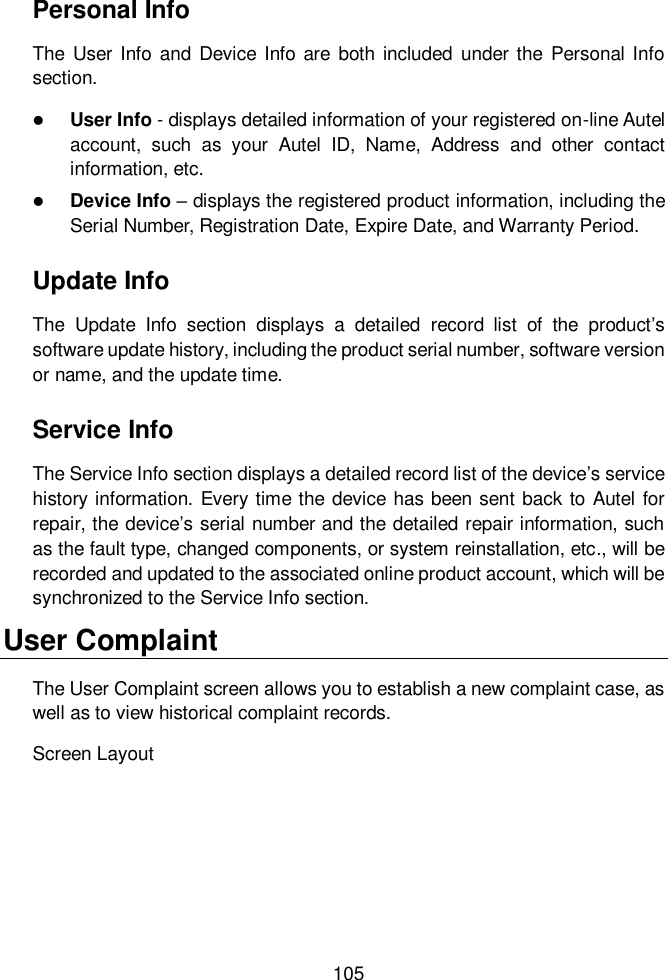  105  Personal Info The  User  Info  and  Device Info  are  both included  under the  Personal Info section.  User Info - displays detailed information of your registered on-line Autel account,  such  as  your  Autel  ID,  Name,  Address  and  other  contact information, etc.  Device Info &ndash; displays the registered product information, including the Serial Number, Registration Date, Expire Date, and Warranty Period. Update Info The  Update  Info  section  displays  a  detailed  record  list  of  the  product&rsquo;s software update history, including the product serial number, software version or name, and the update time. Service Info The Service Info section displays a detailed record list of the device&rsquo;s service history information. Every time the device has been sent back to Autel for repair, the device&rsquo;s serial number and the detailed repair information, such as the fault type, changed components, or system reinstallation, etc., will be recorded and updated to the associated online product account, which will be synchronized to the Service Info section. User Complaint The User Complaint screen allows you to establish a new complaint case, as well as to view historical complaint records. Screen Layout 