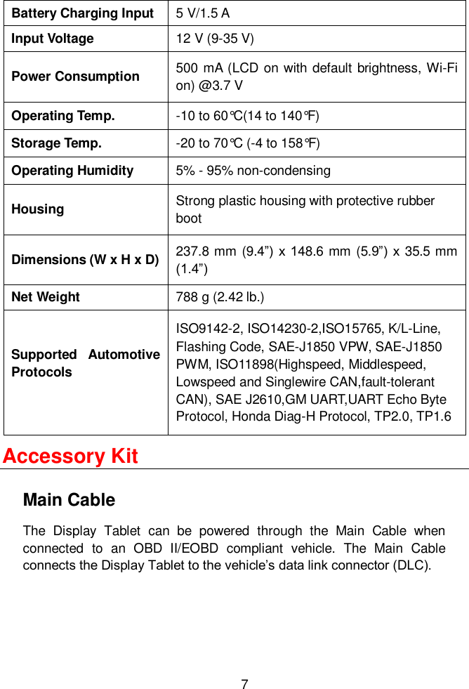  7  Battery Charging Input 5 V/1.5 A Input Voltage 12 V (9-35 V) Power Consumption 500 mA (LCD on with  default brightness, Wi-Fi on) @3.7 V Operating Temp. -10 to 60&deg;C(14 to 140&deg;F) Storage Temp. -20 to 70&deg;C (-4 to 158&deg;F) Operating Humidity 5% - 95% non-condensing Housing Strong plastic housing with protective rubber boot Dimensions (W x H x D) 237.8 mm (9.4&rdquo;)  x 148.6 mm (5.9&rdquo;)  x  35.5 mm (1.4&rdquo;) Net Weight 788 g (2.42 lb.)   Supported  Automotive Protocols  ISO9142-2, ISO14230-2,ISO15765, K/L-Line, Flashing Code, SAE-J1850 VPW, SAE-J1850 PWM, ISO11898(Highspeed, Middlespeed, Lowspeed and Singlewire CAN,fault-tolerant CAN), SAE J2610,GM UART,UART Echo Byte Protocol, Honda Diag-H Protocol, TP2.0, TP1.6 Accessory Kit Main Cable The  Display  Tablet  can  be  powered  through  the  Main  Cable  when connected  to  an  OBD  II/EOBD  compliant  vehicle.  The  Main  Cable connects the Display Tablet to the vehicle&rsquo;s data link connector (DLC). 