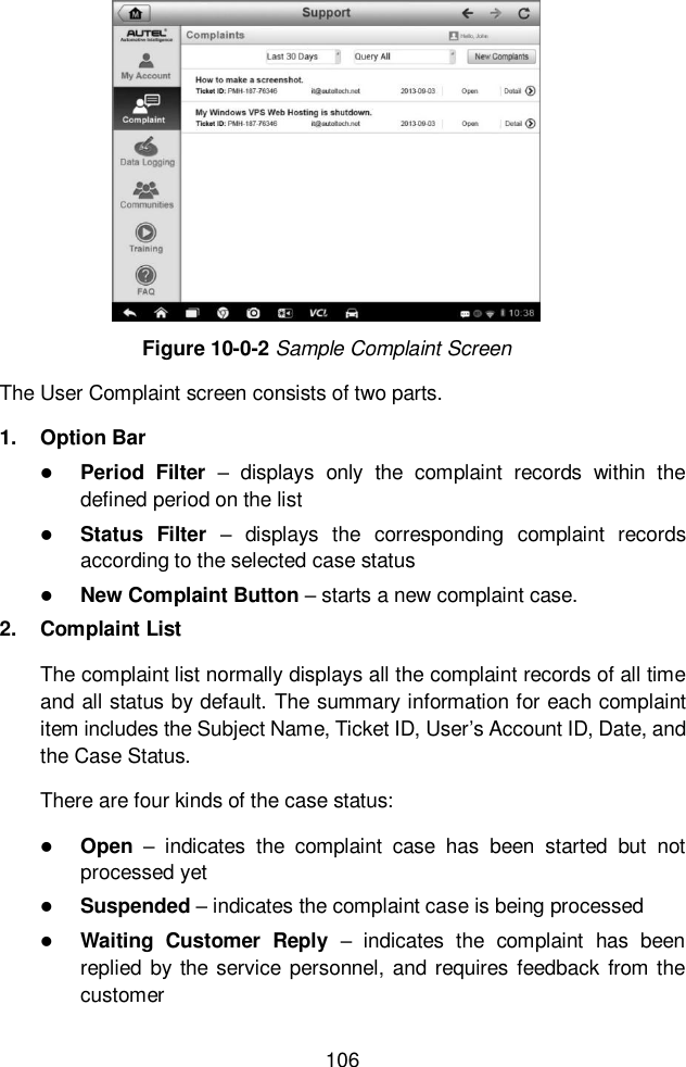  106  Figure 10-0-2 Sample Complaint Screen The User Complaint screen consists of two parts. 1.  Option Bar  Period  Filter &ndash;  displays  only  the  complaint  records  within  the defined period on the list  Status  Filter &ndash;  displays  the  corresponding  complaint  records according to the selected case status  New Complaint Button &ndash; starts a new complaint case. 2.  Complaint List The complaint list normally displays all the complaint records of all time and all status by default. The summary information for each complaint item includes the Subject Name, Ticket ID, User&rsquo;s Account ID, Date, and the Case Status. There are four kinds of the case status:  Open &ndash;  indicates  the  complaint  case  has  been  started  but  not processed yet  Suspended &ndash; indicates the complaint case is being processed  Waiting  Customer  Reply &ndash;  indicates  the  complaint  has  been replied  by the  service personnel, and requires feedback from the customer 