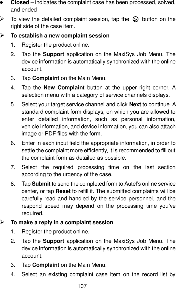  107   Closed &ndash; indicates the complaint case has been processed, solved, and ended  To view the detailed complaint session, tap the  ○>   button on the right side of the case item.  To establish a new complaint session 1.  Register the product online. 2.  Tap the Support application on the  MaxiSys Job Menu.  The device information is automatically synchronized with the online account. 3.  Tap Complaint on the Main Menu. 4.  Tap  the  New  Complaint  button  at  the  upper  right  corner.  A selection menu with a category of service channels displays. 5.  Select your target service channel and click Next to continue. A standard complaint form displays, on which you are allowed to enter  detailed  information,  such  as  personal  information, vehicle information, and device information, you can also attach image or PDF files with the form. 6.  Enter in each input field the appropriate information, in order to settle the complaint more efficiently, it is recommended to fill out the complaint form as detailed as possible. 7.  Select  the  required  processing  time  on  the  last  section according to the urgency of the case. 8.  Tap Submit to send the completed form to Autel&rsquo;s online service center, or tap Reset to refill it. The submitted complaints will be carefully read and handled by the service personnel, and the respond  speed  may  depend  on  the  processing  time  you&rsquo;ve required.  To make a reply in a complaint session 1.  Register the product online. 2.  Tap the Support application on the  MaxiSys Job Menu.  The device information is automatically synchronized with the online account. 3.  Tap Complaint on the Main Menu. 4.  Select  an  existing  complaint  case  item  on  the  record list  by 