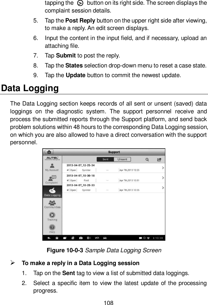  108  tapping the  ○>   button on its right side. The screen displays the complaint session details. 5.  Tap the Post Reply button on the upper right side after viewing, to make a reply. An edit screen displays. 6.  Input the content in the input field, and if necessary, upload an attaching file. 7.  Tap Submit to post the reply. 8.  Tap the States selection drop-down menu to reset a case state. 9.  Tap the Update button to commit the newest update. Data Logging The Data Logging section keeps records of all sent or unsent (saved) data loggings  on  the  diagnostic  system.  The  support  personnel  receive  and process the submitted reports through the Support platform, and send back problem solutions within 48 hours to the corresponding Data Logging session, on which you are also allowed to have a direct conversation with the support personnel. Figure 10-0-3 Sample Data Logging Screen  To make a reply in a Data Logging session 1.  Tap on the Sent tag to view a list of submitted data loggings. 2.  Select a specific  item  to view the latest update  of the processing progress. 