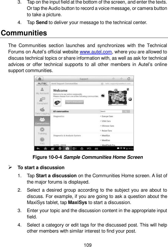  109  3.  Tap on the input field at the bottom of the screen, and enter the texts. Or tap the Audio button to record a voice message, or camera button to take a picture. 4.  Tap Send to deliver your message to the technical center. Communities The  Communities  section  launches  and  synchronizes  with  the  Technical Forums on Autel&rsquo;s official website www.autel.com, where you are allowed to discuss technical topics or share information with, as well as ask for technical advices or  offer  technical supports  to  all  other  members  in  Autel&rsquo;s online support communities. Figure 10-0-4 Sample Communities Home Screen  To start a discussion 1.  Tap Start a discussion on the Communities Home screen. A list of the major forums is displayed. 2.  Select a desired group according  to the subject you are about to discuss. For example, if you are going to ask a question about the MaxiSys tablet, tap MaxiSys to start a discussion. 3.  Enter your topic and the discussion content in the appropriate input field. 4.  Select a category or edit tags for the discussed post. This will help other members with similar interest to find your post. 