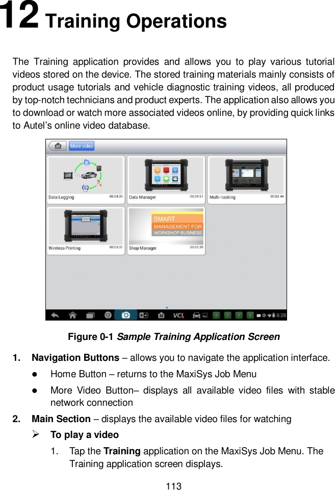  113  12 Training Operations The  Training  application  provides  and  allows  you  to  play  various  tutorial videos stored on the device. The stored training materials mainly consists of product usage tutorials and vehicle diagnostic training videos, all produced by top-notch technicians and product experts. The application also allows you to download or watch more associated videos online, by providing quick links to Autel&rsquo;s online video database. Figure 0-1 Sample Training Application Screen 1.  Navigation Buttons &ndash; allows you to navigate the application interface.  Home Button &ndash; returns to the MaxiSys Job Menu  More  Video  Button&ndash;  displays  all  available  video  files  with  stable network connection   2.  Main Section &ndash; displays the available video files for watching  To play a video 1.  Tap the Training application on the MaxiSys Job Menu. The Training application screen displays. 