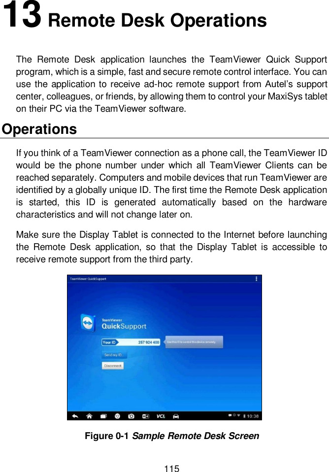  115  13 Remote Desk Operations     The  Remote  Desk  application  launches  the  TeamViewer  Quick  Support program, which is a simple, fast and secure remote control interface. You can use the  application to receive ad-hoc remote support from Autel&rsquo;s support center, colleagues, or friends, by allowing them to control your MaxiSys tablet on their PC via the TeamViewer software. Operations If you think of a TeamViewer connection as a phone call, the TeamViewer ID would  be  the  phone  number  under  which  all  TeamViewer  Clients  can  be reached separately. Computers and mobile devices that run TeamViewer are identified by a globally unique ID. The first time the Remote Desk application is  started,  this  ID  is  generated  automatically  based  on  the  hardware characteristics and will not change later on. Make sure the Display Tablet is connected to the Internet before launching the  Remote  Desk  application,  so  that  the  Display  Tablet  is  accessible  to receive remote support from the third party. Figure 0-1 Sample Remote Desk Screen 