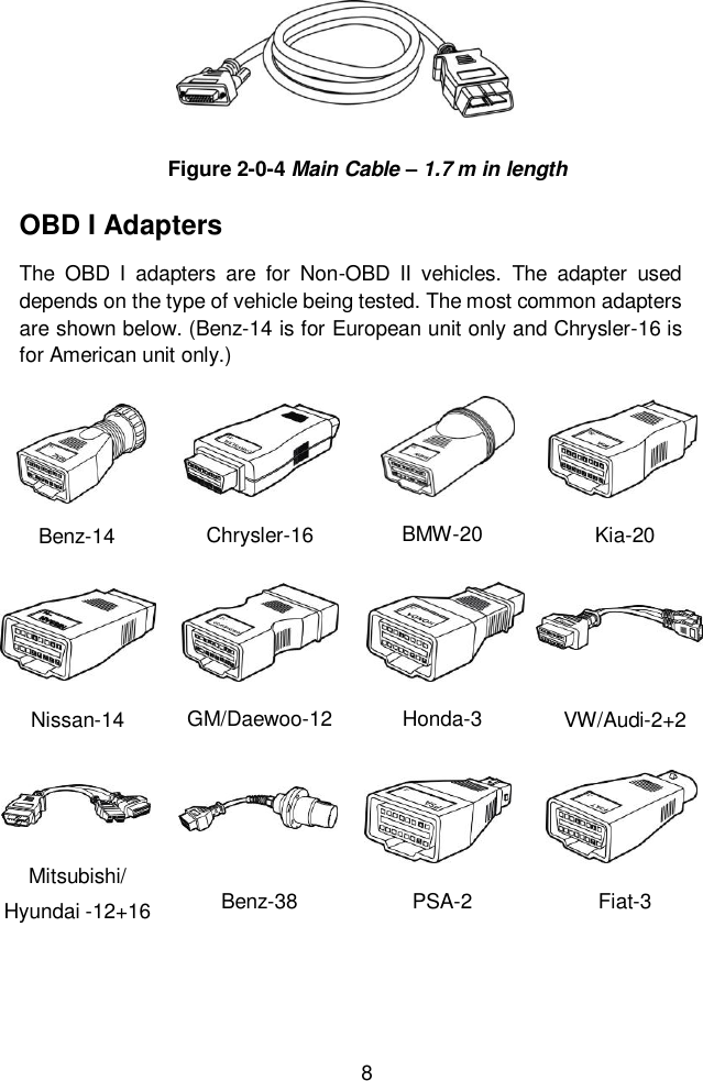  8  OBD I Adapters The  OBD  I  adapters  are  for  Non-OBD  II  vehicles.  The  adapter  used depends on the type of vehicle being tested. The most common adapters are shown below. (Benz-14 is for European unit only and Chrysler-16 is for American unit only.) Benz-14 Chrysler-16 BMW-20 Kia-20 Nissan-14 GM/Daewoo-12 Honda-3 VW/Audi-2+2 Mitsubishi/ Hyundai -12+16 Benz-38 PSA-2 Fiat-3 Figure 2-0-4 Main Cable &ndash; 1.7 m in length 