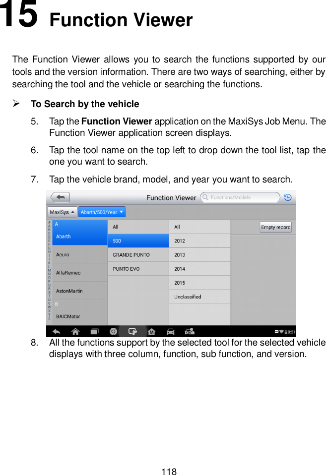  118  15 Function Viewer The Function Viewer  allows you to  search the  functions supported by our tools and the version information. There are two ways of searching, either by searching the tool and the vehicle or searching the functions.  To Search by the vehicle 5.  Tap the Function Viewer application on the MaxiSys Job Menu. The Function Viewer application screen displays.   6.  Tap the tool name on the top left to drop down the tool list, tap the one you want to search. 7.  Tap the vehicle brand, model, and year you want to search.   8.  All the functions support by the selected tool for the selected vehicle displays with three column, function, sub function, and version.    