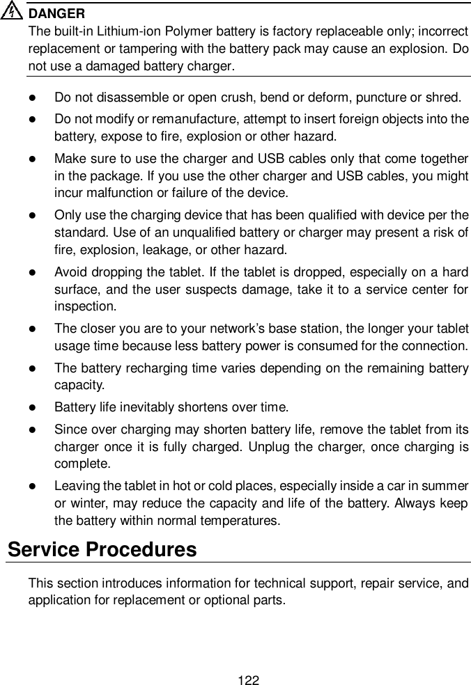  122  DANGER The built-in Lithium-ion Polymer battery is factory replaceable only; incorrect replacement or tampering with the battery pack may cause an explosion. Do not use a damaged battery charger.  Do not disassemble or open crush, bend or deform, puncture or shred.  Do not modify or remanufacture, attempt to insert foreign objects into the battery, expose to fire, explosion or other hazard.  Make sure to use the charger and USB cables only that come together in the package. If you use the other charger and USB cables, you might incur malfunction or failure of the device.  Only use the charging device that has been qualified with device per the standard. Use of an unqualified battery or charger may present a risk of fire, explosion, leakage, or other hazard.  Avoid dropping the tablet. If the tablet is dropped, especially on a hard surface, and the user suspects damage, take it to a service center for inspection.  The closer you are to your network&rsquo;s base station, the longer your tablet usage time because less battery power is consumed for the connection.  The battery recharging time varies depending on the remaining battery capacity.  Battery life inevitably shortens over time.  Since over charging may shorten battery life, remove the tablet from its charger once it is fully charged. Unplug the charger, once charging is complete.  Leaving the tablet in hot or cold places, especially inside a car in summer or winter, may reduce the capacity and life of the battery. Always keep the battery within normal temperatures. Service Procedures This section introduces information for technical support, repair service, and application for replacement or optional parts. 